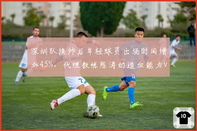 深圳队换帅后年轻球员出场时间增加45%,代理教练陈涛的造血能力vs成绩压力