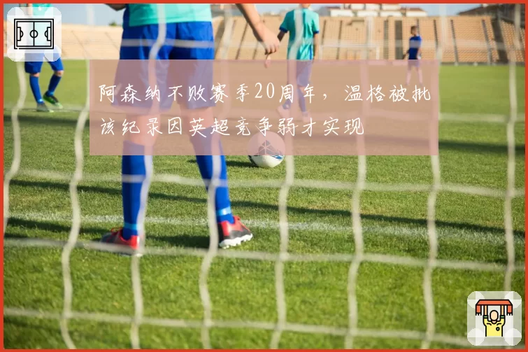 阿森纳不败赛季20周年,温格被批该纪录因英超竞争弱才实现