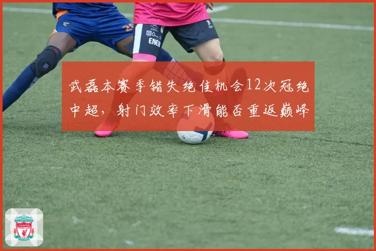 武磊本赛季错失绝佳机会12次冠绝中超，射门效率下滑能否重返巅峰？