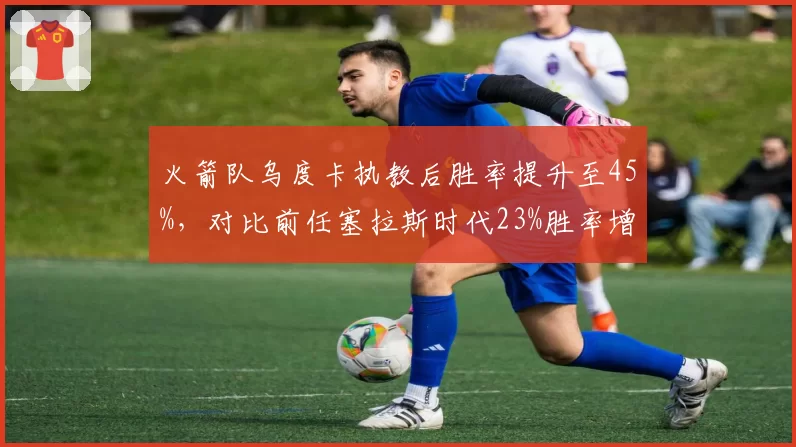 火箭队乌度卡执教后胜率提升至45%,对比前任塞拉斯时代23%胜率增幅显著