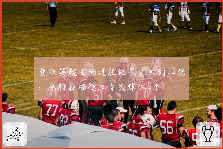 曼联英超主场连胜纪录扩大到12场，老特拉福德本季失球仅8个