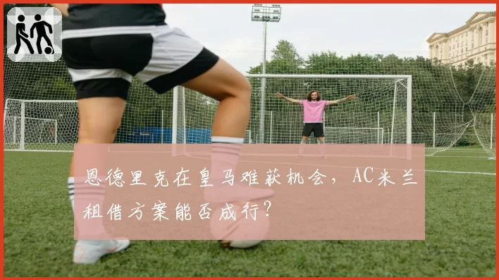 恩德里克在皇马难获机会,AC米兰租借方案能否成行?