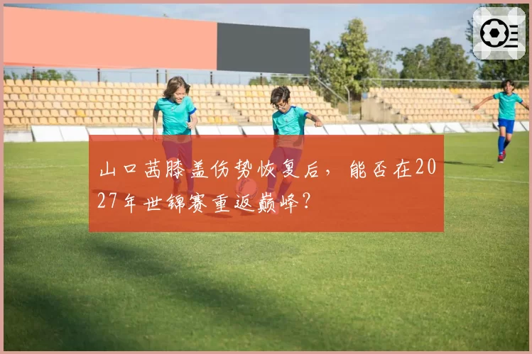 山口茜膝盖伤势恢复后,能否在2027年世锦赛重返巅峰?