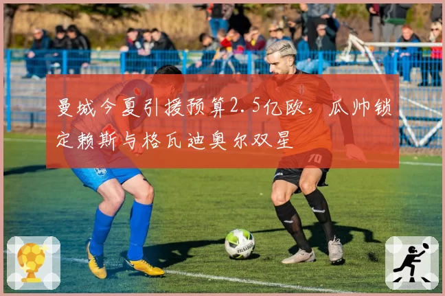 曼城今夏引援预算2.5亿欧，瓜帅锁定赖斯与格瓦迪奥尔双星
