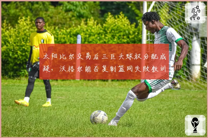 太阳比尔交易后三巨头球权分配成疑，沃格尔能否复制篮网失败教训？