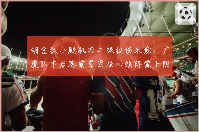 胡金秋小腿肌肉二级拉伤未愈,广厦队季后赛前景因核心缺阵蒙上阴影?