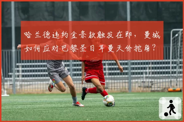 哈兰德违约金条款触发在即，曼城如何应对巴黎圣日耳曼天价挖角？