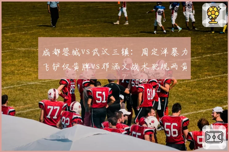 成都蓉城vs武汉三镇：周定洋暴力飞铲仅黄牌vs邓涵文战术犯规两黄离场，严宽不一