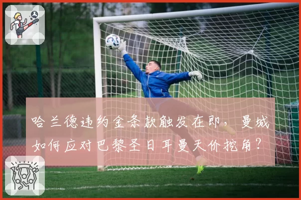 哈兰德违约金条款触发在即，曼城如何应对巴黎圣日耳曼天价挖角？