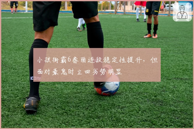 小孩街霸6春丽连段稳定性提升,但面对豪鬼时立回劣势明显