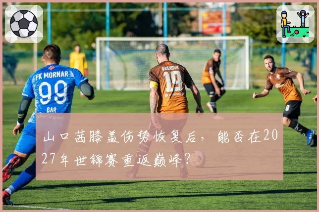 山口茜膝盖伤势恢复后，能否在2027年世锦赛重返巅峰？