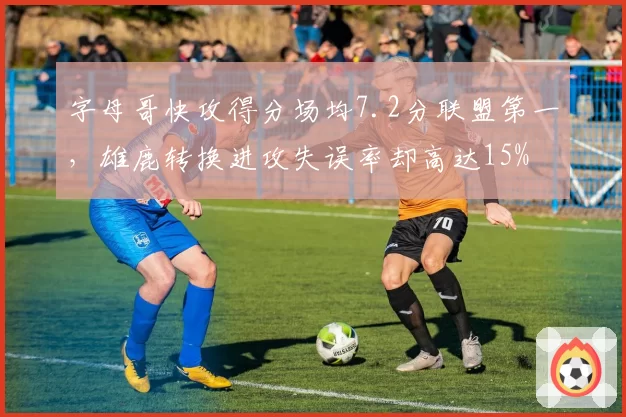 字母哥快攻得分场均7.2分联盟第一，雄鹿转换进攻失误率却高达15%