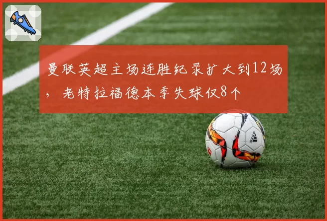 曼联英超主场连胜纪录扩大到12场，老特拉福德本季失球仅8个
