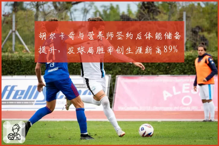 胡尔卡奇与营养师签约后体能储备提升，发球局胜率创生涯新高89%