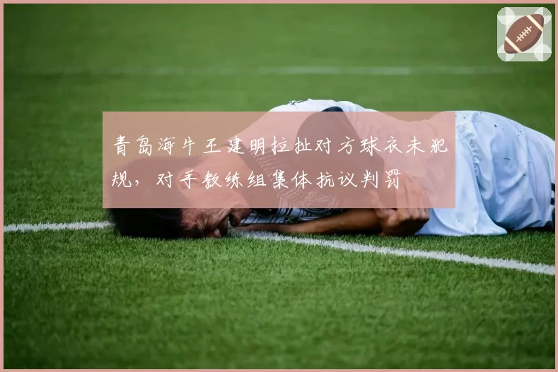 青岛海牛王建明拉扯对方球衣未犯规,对手教练组集体抗议判罚