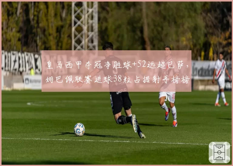 皇马西甲夺冠净胜球+52远超巴萨，姆巴佩联赛进球38粒占据射手榜榜首