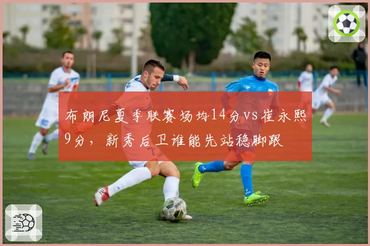 布朗尼夏季联赛场均14分vs崔永熙9分，新秀后卫谁能先站稳脚跟