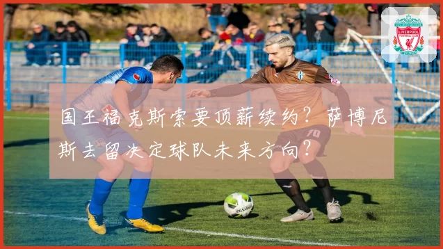 国王福克斯索要顶薪续约？萨博尼斯去留决定球队未来方向？