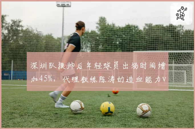 深圳队换帅后年轻球员出场时间增加45%,代理教练陈涛的造血能力vs成绩压力