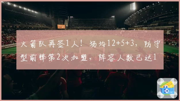 火箭队再签1人!场均12+5+3,防守型前锋第2次加盟,阵容人数已达19人