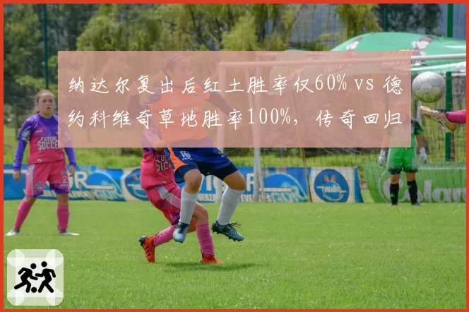 纳达尔复出后红土胜率仅60% vs 德约科维奇草地胜率100%，传奇回归之路迥异