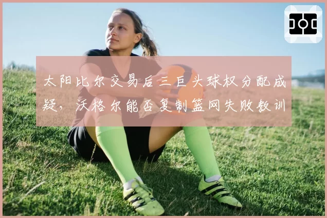 太阳比尔交易后三巨头球权分配成疑，沃格尔能否复制篮网失败教训？