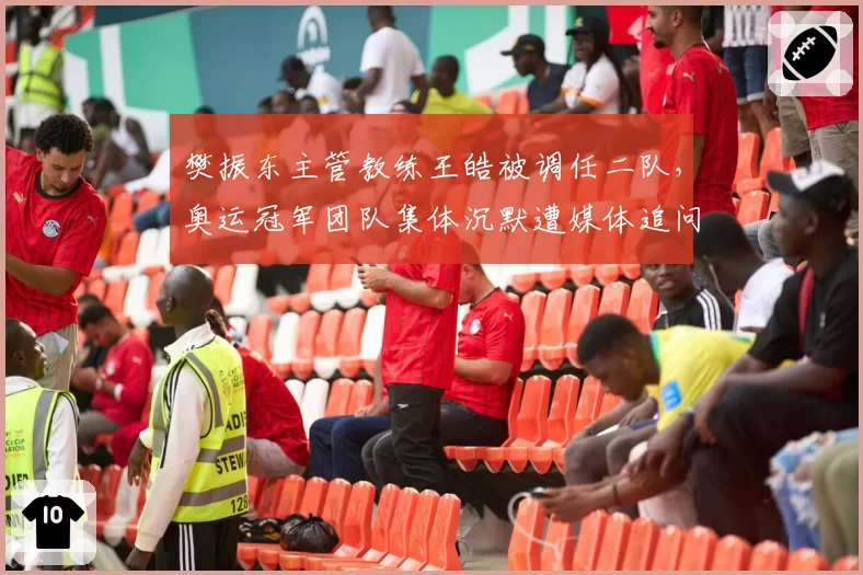 樊振东主管教练王皓被调任二队，奥运冠军团队集体沉默遭媒体追问内幕