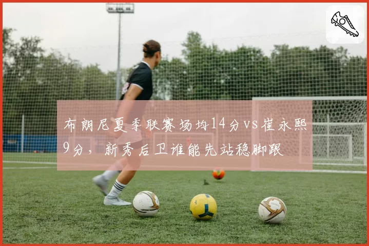 布朗尼夏季联赛场均14分vs崔永熙9分，新秀后卫谁能先站稳脚跟