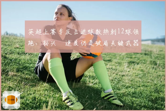英超上赛季反击进球数热刺12球领跑，孙兴慜速度仍是破局关键武器？
