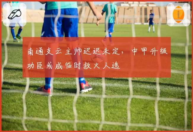 南通支云主帅迟迟未定,中甲升级功臣或成临时救火人选