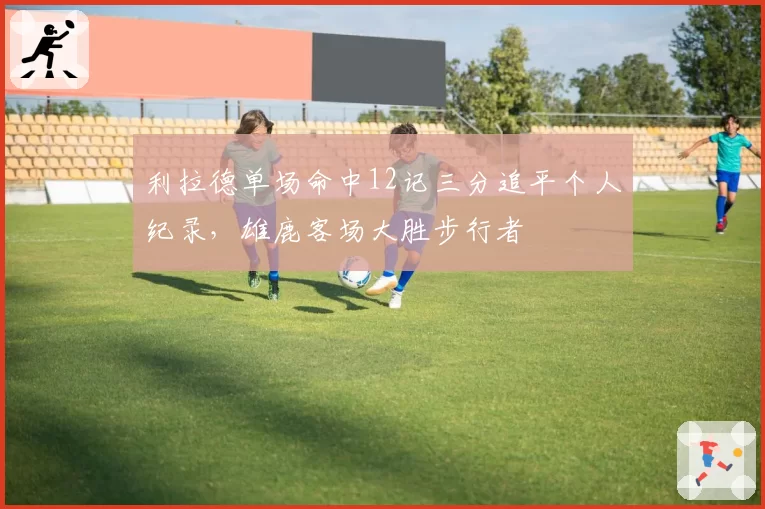 利拉德单场命中12记三分追平个人纪录，雄鹿客场大胜步行者