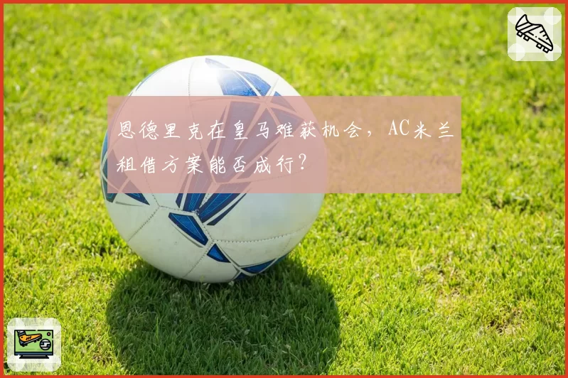 恩德里克在皇马难获机会，AC米兰租借方案能否成行？