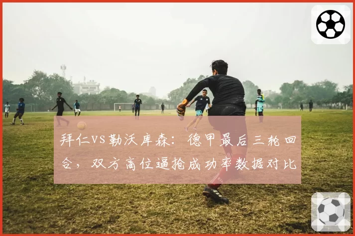 拜仁vs勒沃库森：德甲最后三轮回合，双方高位逼抢成功率数据对比昭示走势