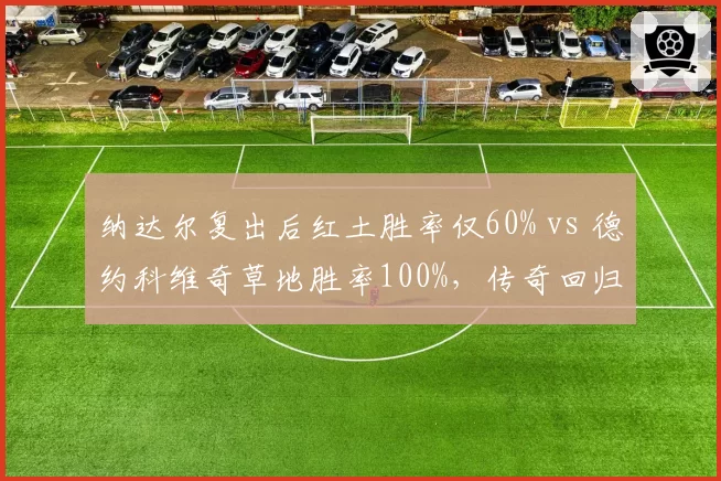 纳达尔复出后红土胜率仅60% vs 德约科维奇草地胜率100%,传奇回归之路迥异