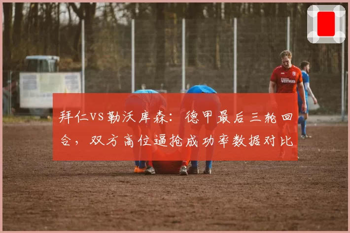 拜仁vs勒沃库森：德甲最后三轮回合，双方高位逼抢成功率数据对比昭示走势