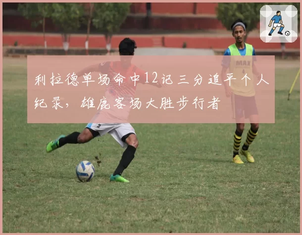 利拉德单场命中12记三分追平个人纪录，雄鹿客场大胜步行者