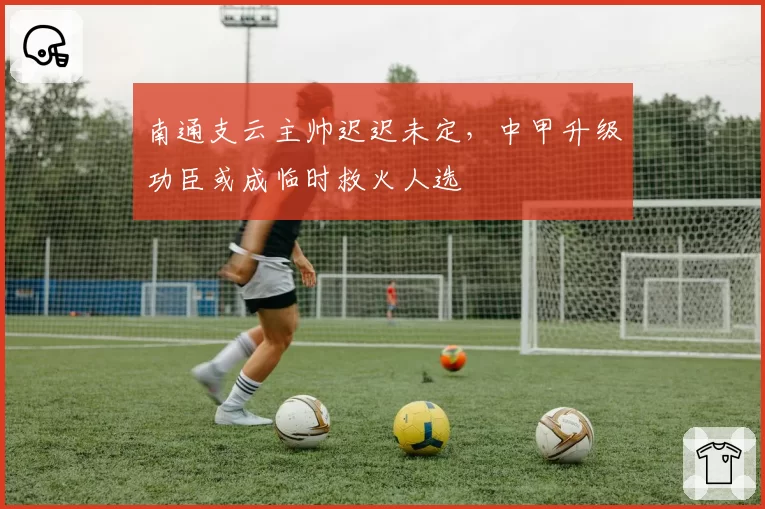 南通支云主帅迟迟未定,中甲升级功臣或成临时救火人选