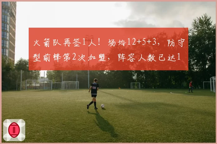火箭队再签1人!场均12+5+3,防守型前锋第2次加盟,阵容人数已达19人