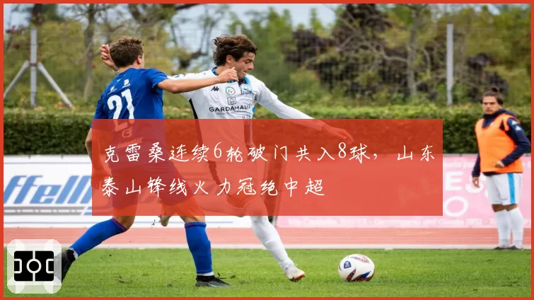 克雷桑连续6轮破门共入8球，山东泰山锋线火力冠绝中超